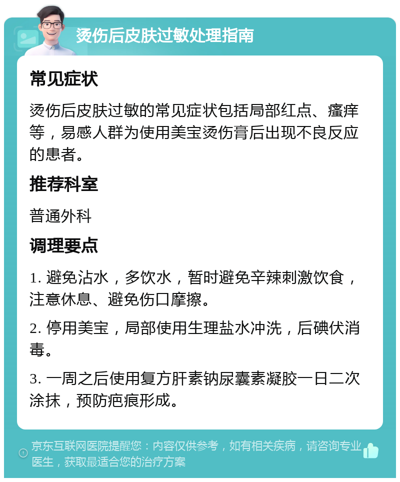 烫伤后皮肤过敏处理指南 常见症状 烫伤后皮肤过敏的常见症状包括局部红点、瘙痒等，易感人群为使用美宝烫伤膏后出现不良反应的患者。 推荐科室 普通外科 调理要点 1. 避免沾水，多饮水，暂时避免辛辣刺激饮食，注意休息、避免伤口摩擦。 2. 停用美宝，局部使用生理盐水冲洗，后碘伏消毒。 3. 一周之后使用复方肝素钠尿囊素凝胶一日二次涂抹，预防疤痕形成。