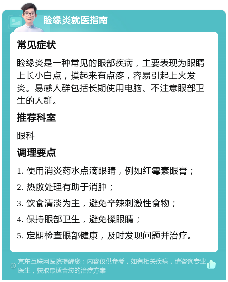 睑缘炎就医指南 常见症状 睑缘炎是一种常见的眼部疾病，主要表现为眼睛上长小白点，摸起来有点疼，容易引起上火发炎。易感人群包括长期使用电脑、不注意眼部卫生的人群。 推荐科室 眼科 调理要点 1. 使用消炎药水点滴眼睛，例如红霉素眼膏； 2. 热敷处理有助于消肿； 3. 饮食清淡为主，避免辛辣刺激性食物； 4. 保持眼部卫生，避免揉眼睛； 5. 定期检查眼部健康，及时发现问题并治疗。