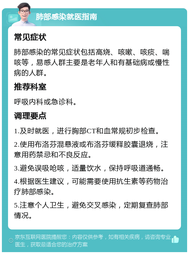 肺部感染就医指南 常见症状 肺部感染的常见症状包括高烧、咳嗽、咳痰、喘咳等，易感人群主要是老年人和有基础病或慢性病的人群。 推荐科室 呼吸内科或急诊科。 调理要点 1.及时就医，进行胸部CT和血常规初步检查。 2.使用布洛芬混悬液或布洛芬缓释胶囊退烧，注意用药禁忌和不良反应。 3.避免误吸呛咳，适量饮水，保持呼吸道通畅。 4.根据医生建议，可能需要使用抗生素等药物治疗肺部感染。 5.注意个人卫生，避免交叉感染，定期复查肺部情况。