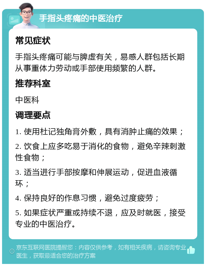 手指头疼痛的中医治疗 常见症状 手指头疼痛可能与脾虚有关，易感人群包括长期从事重体力劳动或手部使用频繁的人群。 推荐科室 中医科 调理要点 1. 使用杜记独角膏外敷，具有消肿止痛的效果； 2. 饮食上应多吃易于消化的食物，避免辛辣刺激性食物； 3. 适当进行手部按摩和伸展运动，促进血液循环； 4. 保持良好的作息习惯，避免过度疲劳； 5. 如果症状严重或持续不退，应及时就医，接受专业的中医治疗。