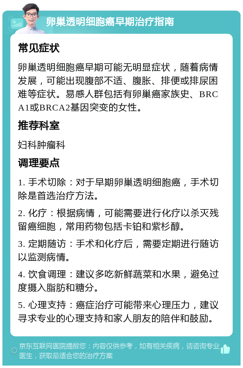 卵巢透明细胞癌早期治疗指南 常见症状 卵巢透明细胞癌早期可能无明显症状，随着病情发展，可能出现腹部不适、腹胀、排便或排尿困难等症状。易感人群包括有卵巢癌家族史、BRCA1或BRCA2基因突变的女性。 推荐科室 妇科肿瘤科 调理要点 1. 手术切除：对于早期卵巢透明细胞癌，手术切除是首选治疗方法。 2. 化疗：根据病情，可能需要进行化疗以杀灭残留癌细胞，常用药物包括卡铂和紫杉醇。 3. 定期随访：手术和化疗后，需要定期进行随访以监测病情。 4. 饮食调理：建议多吃新鲜蔬菜和水果，避免过度摄入脂肪和糖分。 5. 心理支持：癌症治疗可能带来心理压力，建议寻求专业的心理支持和家人朋友的陪伴和鼓励。