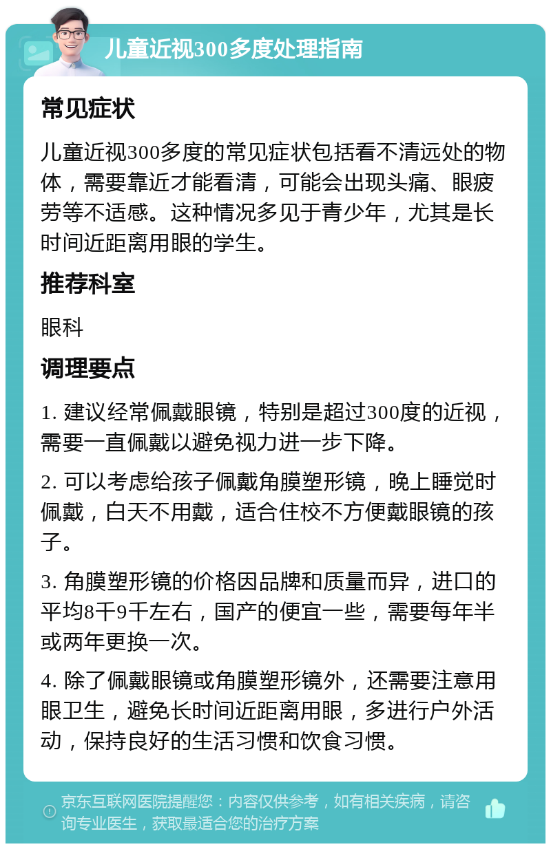 儿童近视300多度处理指南 常见症状 儿童近视300多度的常见症状包括看不清远处的物体，需要靠近才能看清，可能会出现头痛、眼疲劳等不适感。这种情况多见于青少年，尤其是长时间近距离用眼的学生。 推荐科室 眼科 调理要点 1. 建议经常佩戴眼镜，特别是超过300度的近视，需要一直佩戴以避免视力进一步下降。 2. 可以考虑给孩子佩戴角膜塑形镜，晚上睡觉时佩戴，白天不用戴，适合住校不方便戴眼镜的孩子。 3. 角膜塑形镜的价格因品牌和质量而异，进口的平均8千9千左右，国产的便宜一些，需要每年半或两年更换一次。 4. 除了佩戴眼镜或角膜塑形镜外，还需要注意用眼卫生，避免长时间近距离用眼，多进行户外活动，保持良好的生活习惯和饮食习惯。