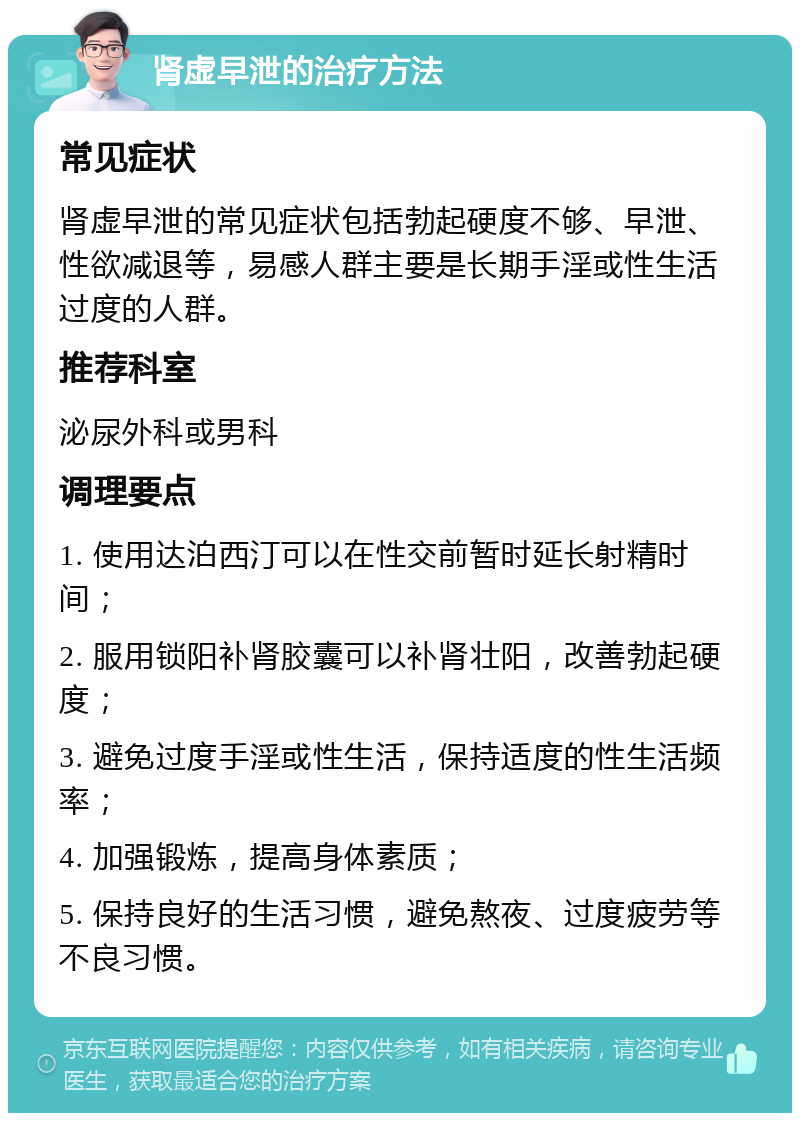 肾虚早泄的治疗方法 常见症状 肾虚早泄的常见症状包括勃起硬度不够、早泄、性欲减退等，易感人群主要是长期手淫或性生活过度的人群。 推荐科室 泌尿外科或男科 调理要点 1. 使用达泊西汀可以在性交前暂时延长射精时间； 2. 服用锁阳补肾胶囊可以补肾壮阳，改善勃起硬度； 3. 避免过度手淫或性生活，保持适度的性生活频率； 4. 加强锻炼，提高身体素质； 5. 保持良好的生活习惯，避免熬夜、过度疲劳等不良习惯。