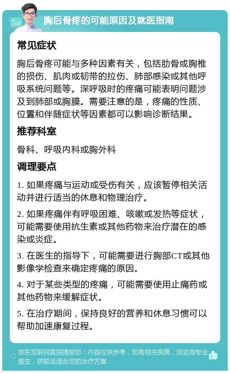 胸后骨疼的可能原因及就医指南 常见症状 胸后骨疼可能与多种因素有关，包括肋骨或胸椎的损伤、肌肉或韧带的拉伤、肺部感染或其他呼吸系统问题等。深呼吸时的疼痛可能表明问题涉及到肺部或胸膜。需要注意的是，疼痛的性质、位置和伴随症状等因素都可以影响诊断结果。 推荐科室 骨科、呼吸内科或胸外科 调理要点 1. 如果疼痛与运动或受伤有关，应该暂停相关活动并进行适当的休息和物理治疗。 2. 如果疼痛伴有呼吸困难、咳嗽或发热等症状，可能需要使用抗生素或其他药物来治疗潜在的感染或炎症。 3. 在医生的指导下，可能需要进行胸部CT或其他影像学检查来确定疼痛的原因。 4. 对于某些类型的疼痛，可能需要使用止痛药或其他药物来缓解症状。 5. 在治疗期间，保持良好的营养和休息习惯可以帮助加速康复过程。