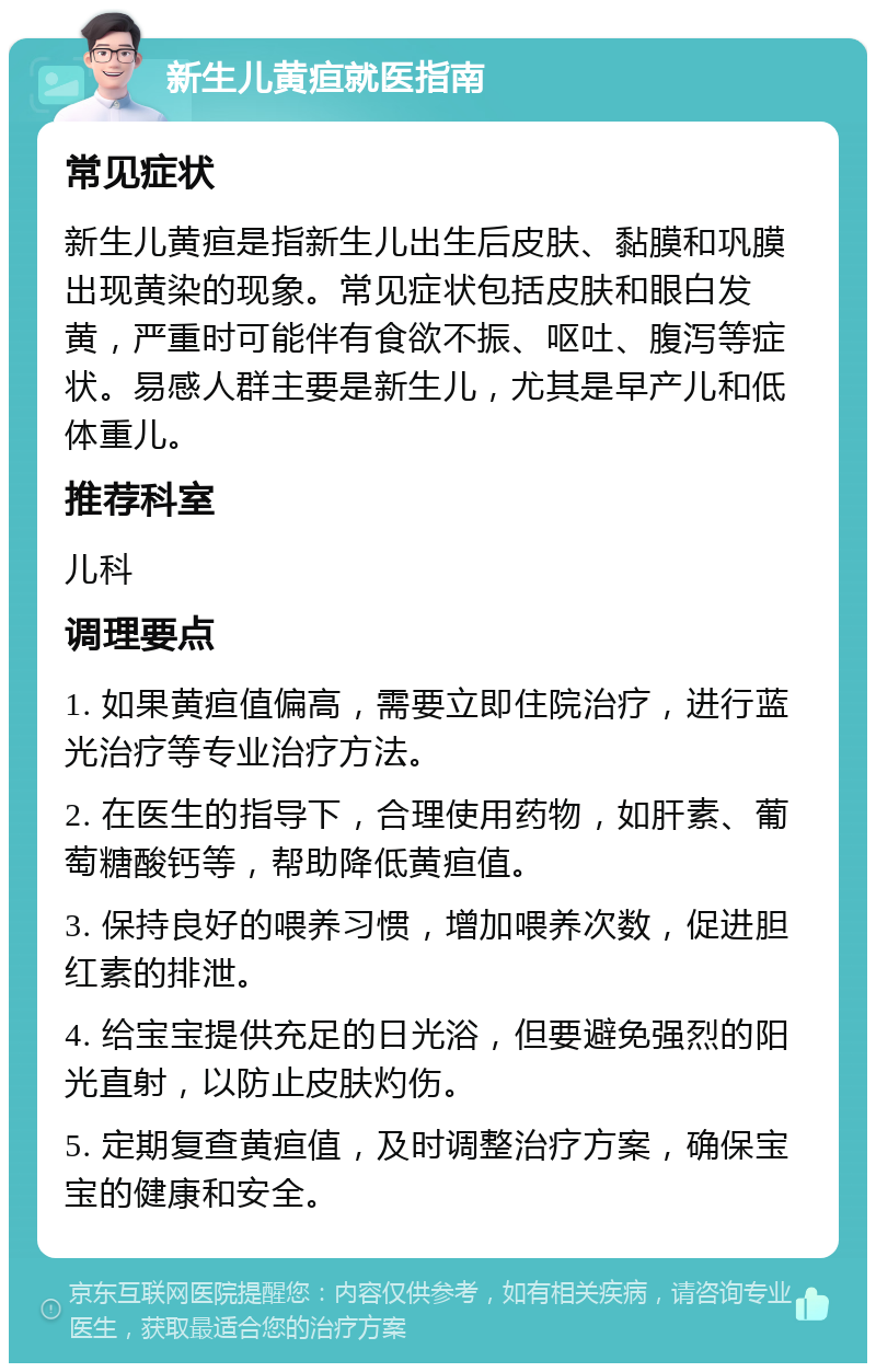 新生儿黄疸就医指南 常见症状 新生儿黄疸是指新生儿出生后皮肤、黏膜和巩膜出现黄染的现象。常见症状包括皮肤和眼白发黄，严重时可能伴有食欲不振、呕吐、腹泻等症状。易感人群主要是新生儿，尤其是早产儿和低体重儿。 推荐科室 儿科 调理要点 1. 如果黄疸值偏高，需要立即住院治疗，进行蓝光治疗等专业治疗方法。 2. 在医生的指导下，合理使用药物，如肝素、葡萄糖酸钙等，帮助降低黄疸值。 3. 保持良好的喂养习惯，增加喂养次数，促进胆红素的排泄。 4. 给宝宝提供充足的日光浴，但要避免强烈的阳光直射，以防止皮肤灼伤。 5. 定期复查黄疸值，及时调整治疗方案，确保宝宝的健康和安全。