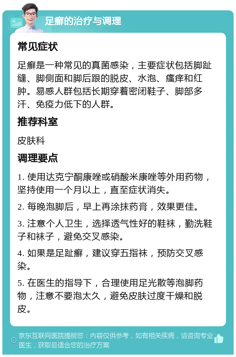 足癣的治疗与调理 常见症状 足癣是一种常见的真菌感染，主要症状包括脚趾缝、脚侧面和脚后跟的脱皮、水泡、瘙痒和红肿。易感人群包括长期穿着密闭鞋子、脚部多汗、免疫力低下的人群。 推荐科室 皮肤科 调理要点 1. 使用达克宁酮康唑或硝酸米康唑等外用药物，坚持使用一个月以上，直至症状消失。 2. 每晚泡脚后，早上再涂抹药膏，效果更佳。 3. 注意个人卫生，选择透气性好的鞋袜，勤洗鞋子和袜子，避免交叉感染。 4. 如果是足趾癣，建议穿五指袜，预防交叉感染。 5. 在医生的指导下，合理使用足光散等泡脚药物，注意不要泡太久，避免皮肤过度干燥和脱皮。