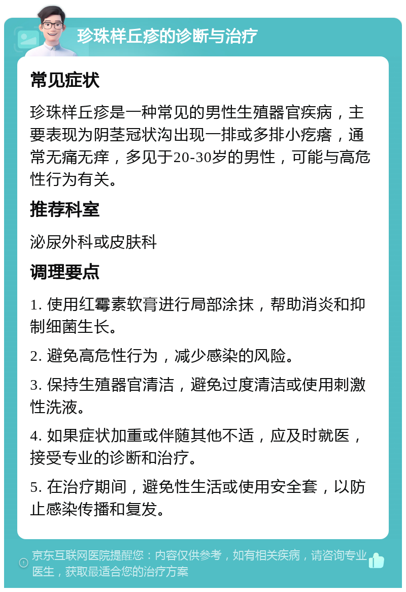 珍珠样丘疹的诊断与治疗 常见症状 珍珠样丘疹是一种常见的男性生殖器官疾病，主要表现为阴茎冠状沟出现一排或多排小疙瘩，通常无痛无痒，多见于20-30岁的男性，可能与高危性行为有关。 推荐科室 泌尿外科或皮肤科 调理要点 1. 使用红霉素软膏进行局部涂抹，帮助消炎和抑制细菌生长。 2. 避免高危性行为，减少感染的风险。 3. 保持生殖器官清洁，避免过度清洁或使用刺激性洗液。 4. 如果症状加重或伴随其他不适，应及时就医，接受专业的诊断和治疗。 5. 在治疗期间，避免性生活或使用安全套，以防止感染传播和复发。