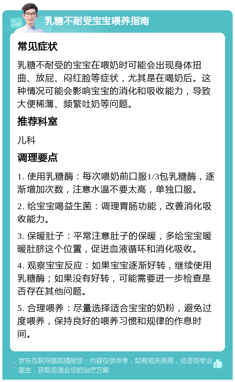 乳糖不耐受宝宝喂养指南 常见症状 乳糖不耐受的宝宝在喂奶时可能会出现身体扭曲、放屁、闷红脸等症状，尤其是在喝奶后。这种情况可能会影响宝宝的消化和吸收能力，导致大便稀薄、频繁吐奶等问题。 推荐科室 儿科 调理要点 1. 使用乳糖酶：每次喂奶前口服1/3包乳糖酶，逐渐增加次数，注意水温不要太高，单独口服。 2. 给宝宝喝益生菌：调理胃肠功能，改善消化吸收能力。 3. 保暖肚子：平常注意肚子的保暖，多给宝宝暖暖肚脐这个位置，促进血液循环和消化吸收。 4. 观察宝宝反应：如果宝宝逐渐好转，继续使用乳糖酶；如果没有好转，可能需要进一步检查是否存在其他问题。 5. 合理喂养：尽量选择适合宝宝的奶粉，避免过度喂养，保持良好的喂养习惯和规律的作息时间。