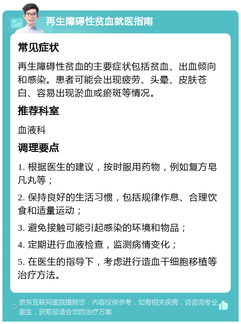 再生障碍性贫血就医指南 常见症状 再生障碍性贫血的主要症状包括贫血、出血倾向和感染。患者可能会出现疲劳、头晕、皮肤苍白、容易出现淤血或瘀斑等情况。 推荐科室 血液科 调理要点 1. 根据医生的建议，按时服用药物，例如复方皂凡丸等； 2. 保持良好的生活习惯，包括规律作息、合理饮食和适量运动； 3. 避免接触可能引起感染的环境和物品； 4. 定期进行血液检查，监测病情变化； 5. 在医生的指导下，考虑进行造血干细胞移植等治疗方法。