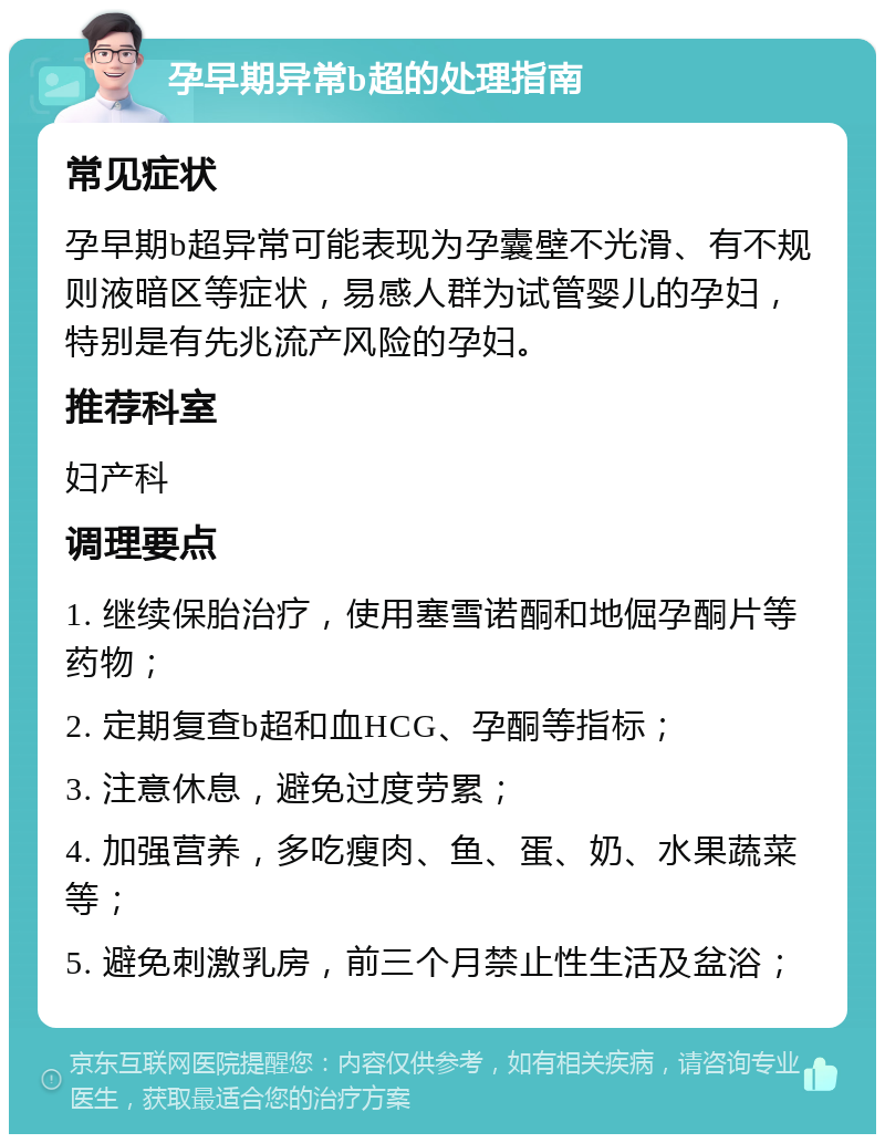 孕早期异常b超的处理指南 常见症状 孕早期b超异常可能表现为孕囊壁不光滑、有不规则液暗区等症状，易感人群为试管婴儿的孕妇，特别是有先兆流产风险的孕妇。 推荐科室 妇产科 调理要点 1. 继续保胎治疗，使用塞雪诺酮和地倔孕酮片等药物； 2. 定期复查b超和血HCG、孕酮等指标； 3. 注意休息，避免过度劳累； 4. 加强营养，多吃瘦肉、鱼、蛋、奶、水果蔬菜等； 5. 避免刺激乳房，前三个月禁止性生活及盆浴；