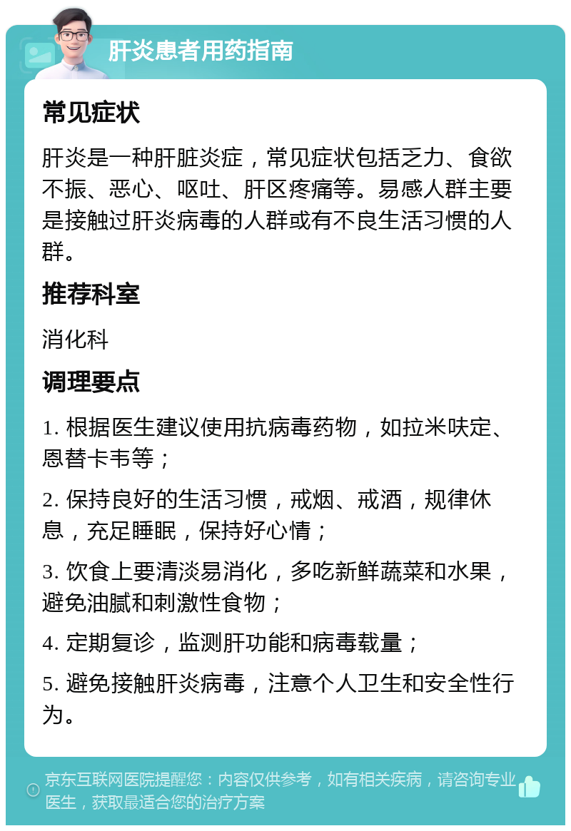 肝炎患者用药指南 常见症状 肝炎是一种肝脏炎症，常见症状包括乏力、食欲不振、恶心、呕吐、肝区疼痛等。易感人群主要是接触过肝炎病毒的人群或有不良生活习惯的人群。 推荐科室 消化科 调理要点 1. 根据医生建议使用抗病毒药物，如拉米呋定、恩替卡韦等； 2. 保持良好的生活习惯，戒烟、戒酒，规律休息，充足睡眠，保持好心情； 3. 饮食上要清淡易消化，多吃新鲜蔬菜和水果，避免油腻和刺激性食物； 4. 定期复诊，监测肝功能和病毒载量； 5. 避免接触肝炎病毒，注意个人卫生和安全性行为。