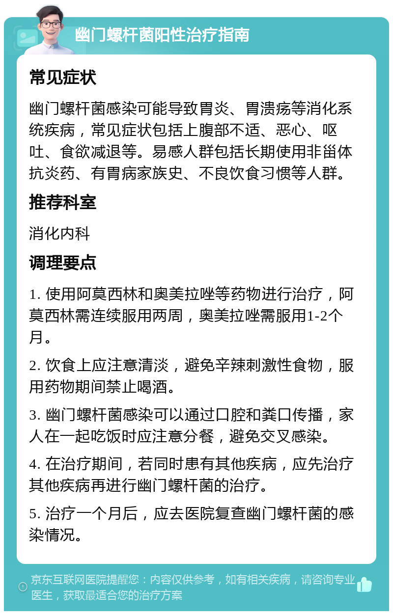 幽门螺杆菌阳性治疗指南 常见症状 幽门螺杆菌感染可能导致胃炎、胃溃疡等消化系统疾病，常见症状包括上腹部不适、恶心、呕吐、食欲减退等。易感人群包括长期使用非甾体抗炎药、有胃病家族史、不良饮食习惯等人群。 推荐科室 消化内科 调理要点 1. 使用阿莫西林和奥美拉唑等药物进行治疗，阿莫西林需连续服用两周，奥美拉唑需服用1-2个月。 2. 饮食上应注意清淡，避免辛辣刺激性食物，服用药物期间禁止喝酒。 3. 幽门螺杆菌感染可以通过口腔和粪口传播，家人在一起吃饭时应注意分餐，避免交叉感染。 4. 在治疗期间，若同时患有其他疾病，应先治疗其他疾病再进行幽门螺杆菌的治疗。 5. 治疗一个月后，应去医院复查幽门螺杆菌的感染情况。