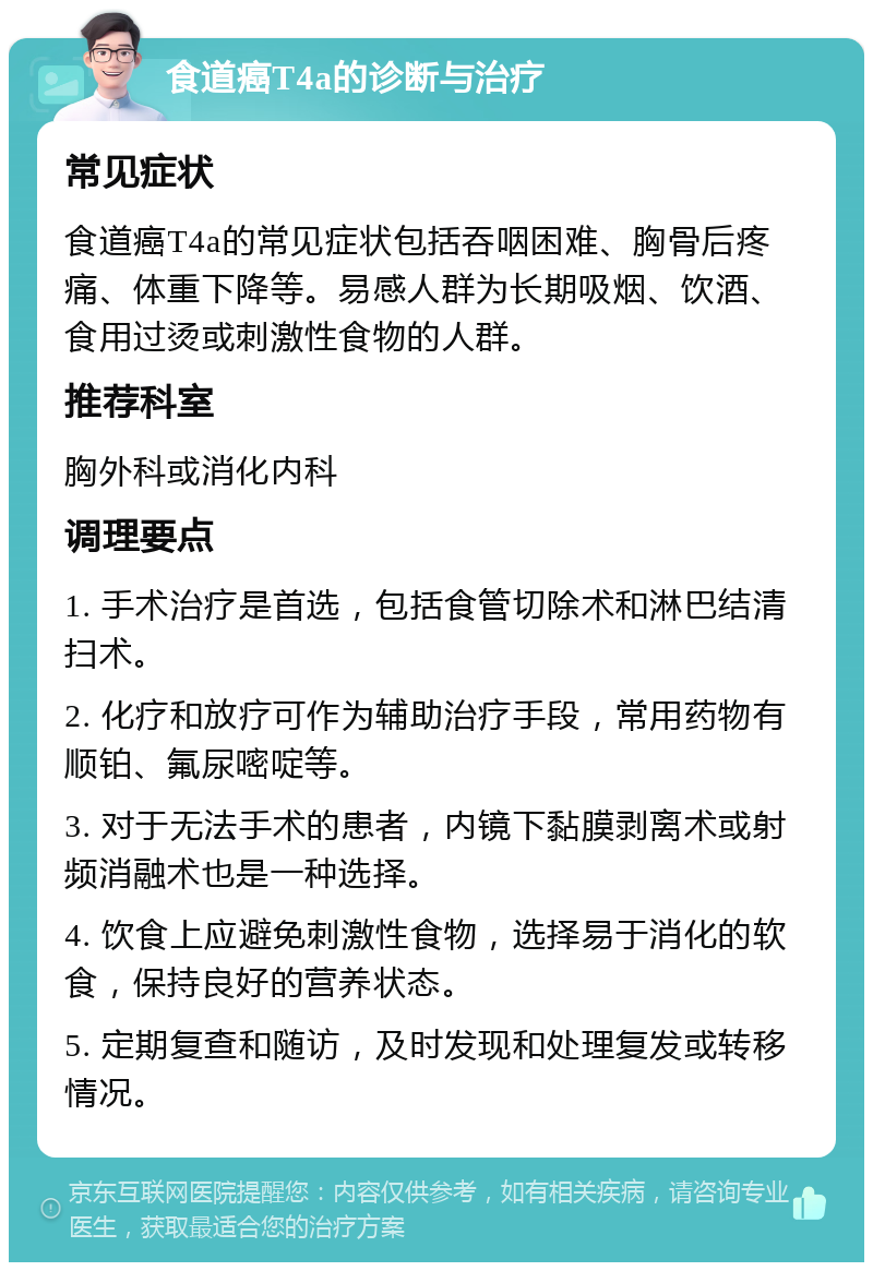 食道癌T4a的诊断与治疗 常见症状 食道癌T4a的常见症状包括吞咽困难、胸骨后疼痛、体重下降等。易感人群为长期吸烟、饮酒、食用过烫或刺激性食物的人群。 推荐科室 胸外科或消化内科 调理要点 1. 手术治疗是首选，包括食管切除术和淋巴结清扫术。 2. 化疗和放疗可作为辅助治疗手段，常用药物有顺铂、氟尿嘧啶等。 3. 对于无法手术的患者，内镜下黏膜剥离术或射频消融术也是一种选择。 4. 饮食上应避免刺激性食物，选择易于消化的软食，保持良好的营养状态。 5. 定期复查和随访，及时发现和处理复发或转移情况。