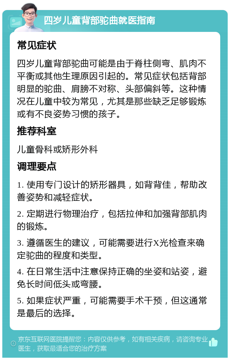 四岁儿童背部驼曲就医指南 常见症状 四岁儿童背部驼曲可能是由于脊柱侧弯、肌肉不平衡或其他生理原因引起的。常见症状包括背部明显的驼曲、肩膀不对称、头部偏斜等。这种情况在儿童中较为常见，尤其是那些缺乏足够锻炼或有不良姿势习惯的孩子。 推荐科室 儿童骨科或矫形外科 调理要点 1. 使用专门设计的矫形器具，如背背佳，帮助改善姿势和减轻症状。 2. 定期进行物理治疗，包括拉伸和加强背部肌肉的锻炼。 3. 遵循医生的建议，可能需要进行X光检查来确定驼曲的程度和类型。 4. 在日常生活中注意保持正确的坐姿和站姿，避免长时间低头或弯腰。 5. 如果症状严重，可能需要手术干预，但这通常是最后的选择。