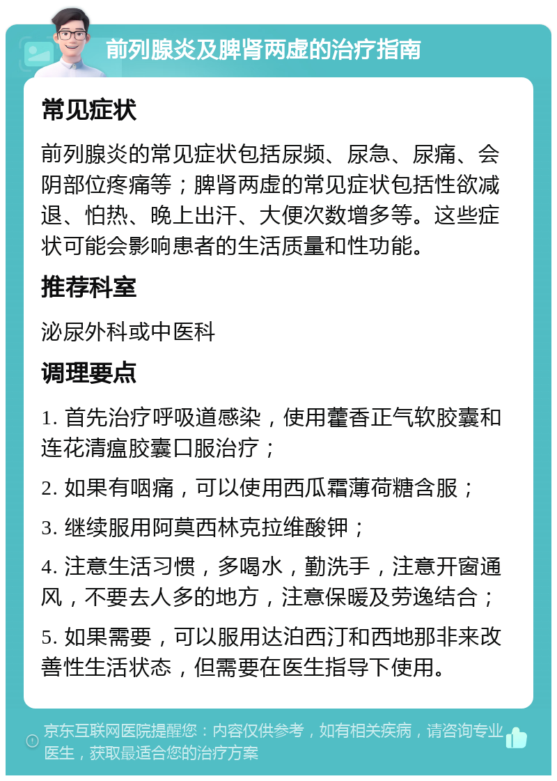 前列腺炎及脾肾两虚的治疗指南 常见症状 前列腺炎的常见症状包括尿频、尿急、尿痛、会阴部位疼痛等；脾肾两虚的常见症状包括性欲减退、怕热、晚上出汗、大便次数增多等。这些症状可能会影响患者的生活质量和性功能。 推荐科室 泌尿外科或中医科 调理要点 1. 首先治疗呼吸道感染，使用藿香正气软胶囊和连花清瘟胶囊口服治疗； 2. 如果有咽痛，可以使用西瓜霜薄荷糖含服； 3. 继续服用阿莫西林克拉维酸钾； 4. 注意生活习惯，多喝水，勤洗手，注意开窗通风，不要去人多的地方，注意保暖及劳逸结合； 5. 如果需要，可以服用达泊西汀和西地那非来改善性生活状态，但需要在医生指导下使用。