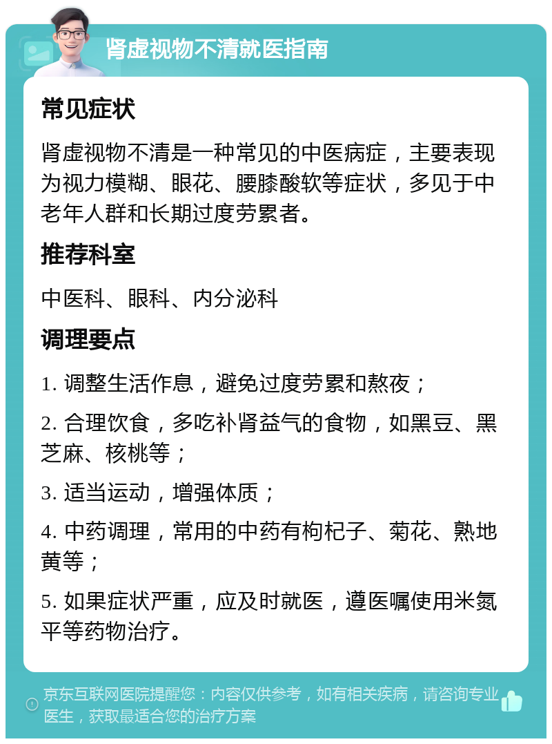 肾虚视物不清就医指南 常见症状 肾虚视物不清是一种常见的中医病症，主要表现为视力模糊、眼花、腰膝酸软等症状，多见于中老年人群和长期过度劳累者。 推荐科室 中医科、眼科、内分泌科 调理要点 1. 调整生活作息，避免过度劳累和熬夜； 2. 合理饮食，多吃补肾益气的食物，如黑豆、黑芝麻、核桃等； 3. 适当运动，增强体质； 4. 中药调理，常用的中药有枸杞子、菊花、熟地黄等； 5. 如果症状严重，应及时就医，遵医嘱使用米氮平等药物治疗。