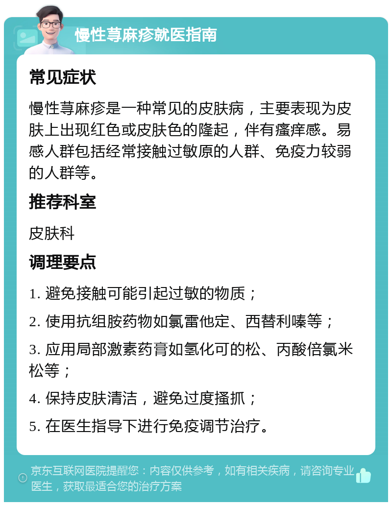 慢性荨麻疹就医指南 常见症状 慢性荨麻疹是一种常见的皮肤病，主要表现为皮肤上出现红色或皮肤色的隆起，伴有瘙痒感。易感人群包括经常接触过敏原的人群、免疫力较弱的人群等。 推荐科室 皮肤科 调理要点 1. 避免接触可能引起过敏的物质； 2. 使用抗组胺药物如氯雷他定、西替利嗪等； 3. 应用局部激素药膏如氢化可的松、丙酸倍氯米松等； 4. 保持皮肤清洁，避免过度搔抓； 5. 在医生指导下进行免疫调节治疗。