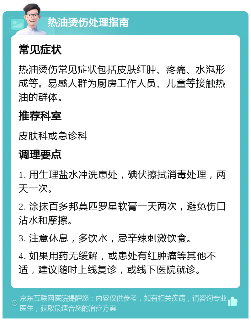 热油烫伤处理指南 常见症状 热油烫伤常见症状包括皮肤红肿、疼痛、水泡形成等。易感人群为厨房工作人员、儿童等接触热油的群体。 推荐科室 皮肤科或急诊科 调理要点 1. 用生理盐水冲洗患处，碘伏擦拭消毒处理，两天一次。 2. 涂抹百多邦莫匹罗星软膏一天两次，避免伤口沾水和摩擦。 3. 注意休息，多饮水，忌辛辣刺激饮食。 4. 如果用药无缓解，或患处有红肿痛等其他不适，建议随时上线复诊，或线下医院就诊。