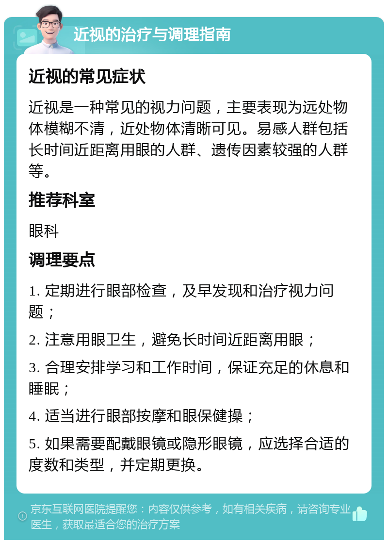 近视的治疗与调理指南 近视的常见症状 近视是一种常见的视力问题，主要表现为远处物体模糊不清，近处物体清晰可见。易感人群包括长时间近距离用眼的人群、遗传因素较强的人群等。 推荐科室 眼科 调理要点 1. 定期进行眼部检查，及早发现和治疗视力问题； 2. 注意用眼卫生，避免长时间近距离用眼； 3. 合理安排学习和工作时间，保证充足的休息和睡眠； 4. 适当进行眼部按摩和眼保健操； 5. 如果需要配戴眼镜或隐形眼镜，应选择合适的度数和类型，并定期更换。