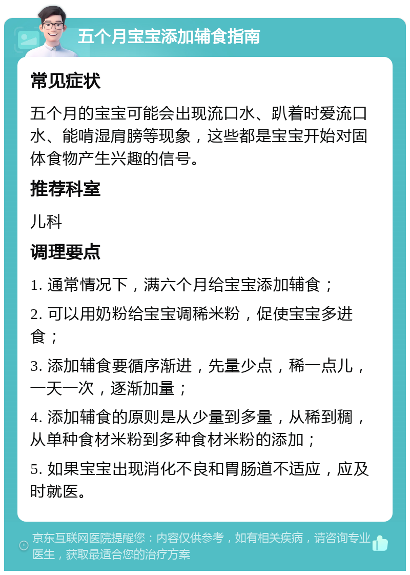 五个月宝宝添加辅食指南 常见症状 五个月的宝宝可能会出现流口水、趴着时爱流口水、能啃湿肩膀等现象，这些都是宝宝开始对固体食物产生兴趣的信号。 推荐科室 儿科 调理要点 1. 通常情况下，满六个月给宝宝添加辅食； 2. 可以用奶粉给宝宝调稀米粉，促使宝宝多进食； 3. 添加辅食要循序渐进，先量少点，稀一点儿，一天一次，逐渐加量； 4. 添加辅食的原则是从少量到多量，从稀到稠，从单种食材米粉到多种食材米粉的添加； 5. 如果宝宝出现消化不良和胃肠道不适应，应及时就医。