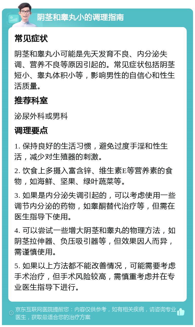 阴茎和睾丸小的调理指南 常见症状 阴茎和睾丸小可能是先天发育不良、内分泌失调、营养不良等原因引起的。常见症状包括阴茎短小、睾丸体积小等，影响男性的自信心和性生活质量。 推荐科室 泌尿外科或男科 调理要点 1. 保持良好的生活习惯，避免过度手淫和性生活，减少对生殖器的刺激。 2. 饮食上多摄入富含锌、维生素E等营养素的食物，如海鲜、坚果、绿叶蔬菜等。 3. 如果是内分泌失调引起的，可以考虑使用一些调节内分泌的药物，如睾酮替代治疗等，但需在医生指导下使用。 4. 可以尝试一些增大阴茎和睾丸的物理方法，如阴茎拉伸器、负压吸引器等，但效果因人而异，需谨慎使用。 5. 如果以上方法都不能改善情况，可能需要考虑手术治疗，但手术风险较高，需慎重考虑并在专业医生指导下进行。