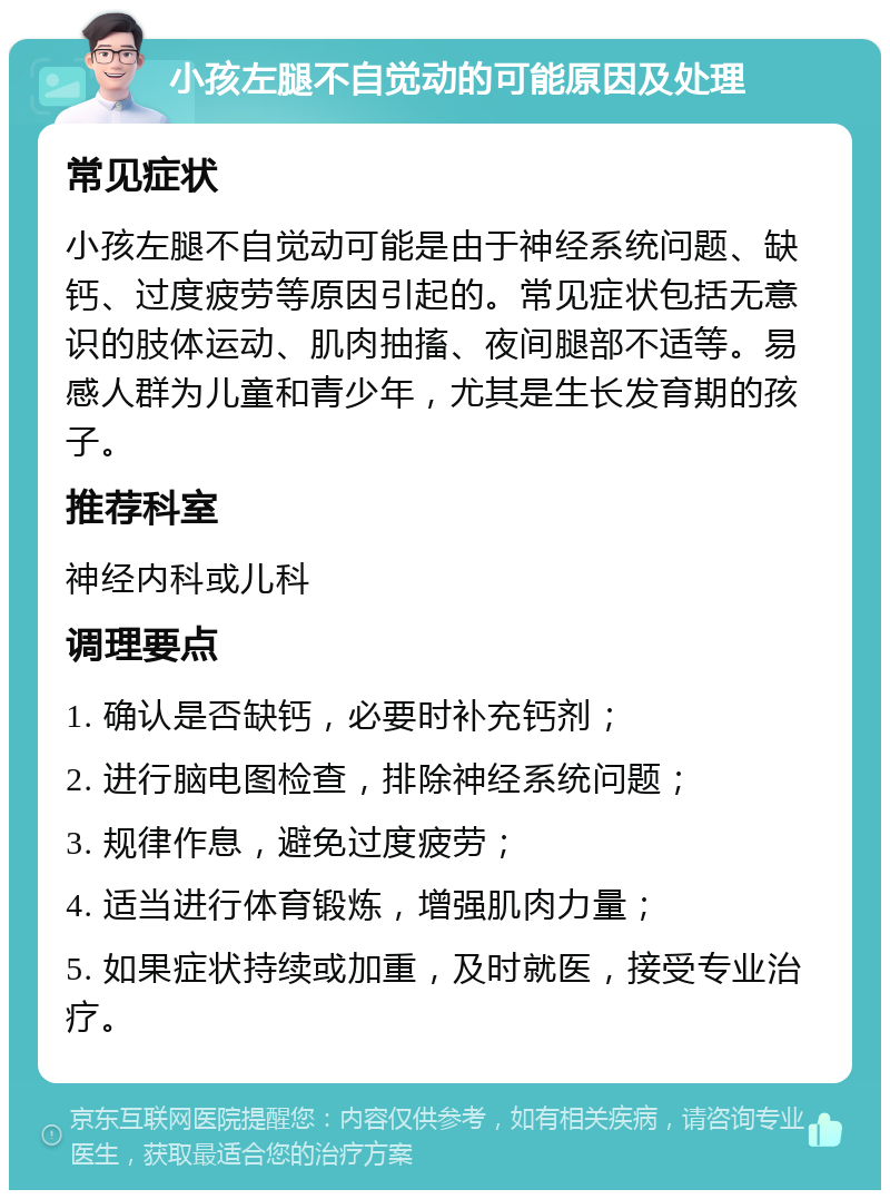 小孩左腿不自觉动的可能原因及处理 常见症状 小孩左腿不自觉动可能是由于神经系统问题、缺钙、过度疲劳等原因引起的。常见症状包括无意识的肢体运动、肌肉抽搐、夜间腿部不适等。易感人群为儿童和青少年，尤其是生长发育期的孩子。 推荐科室 神经内科或儿科 调理要点 1. 确认是否缺钙，必要时补充钙剂； 2. 进行脑电图检查，排除神经系统问题； 3. 规律作息，避免过度疲劳； 4. 适当进行体育锻炼，增强肌肉力量； 5. 如果症状持续或加重，及时就医，接受专业治疗。