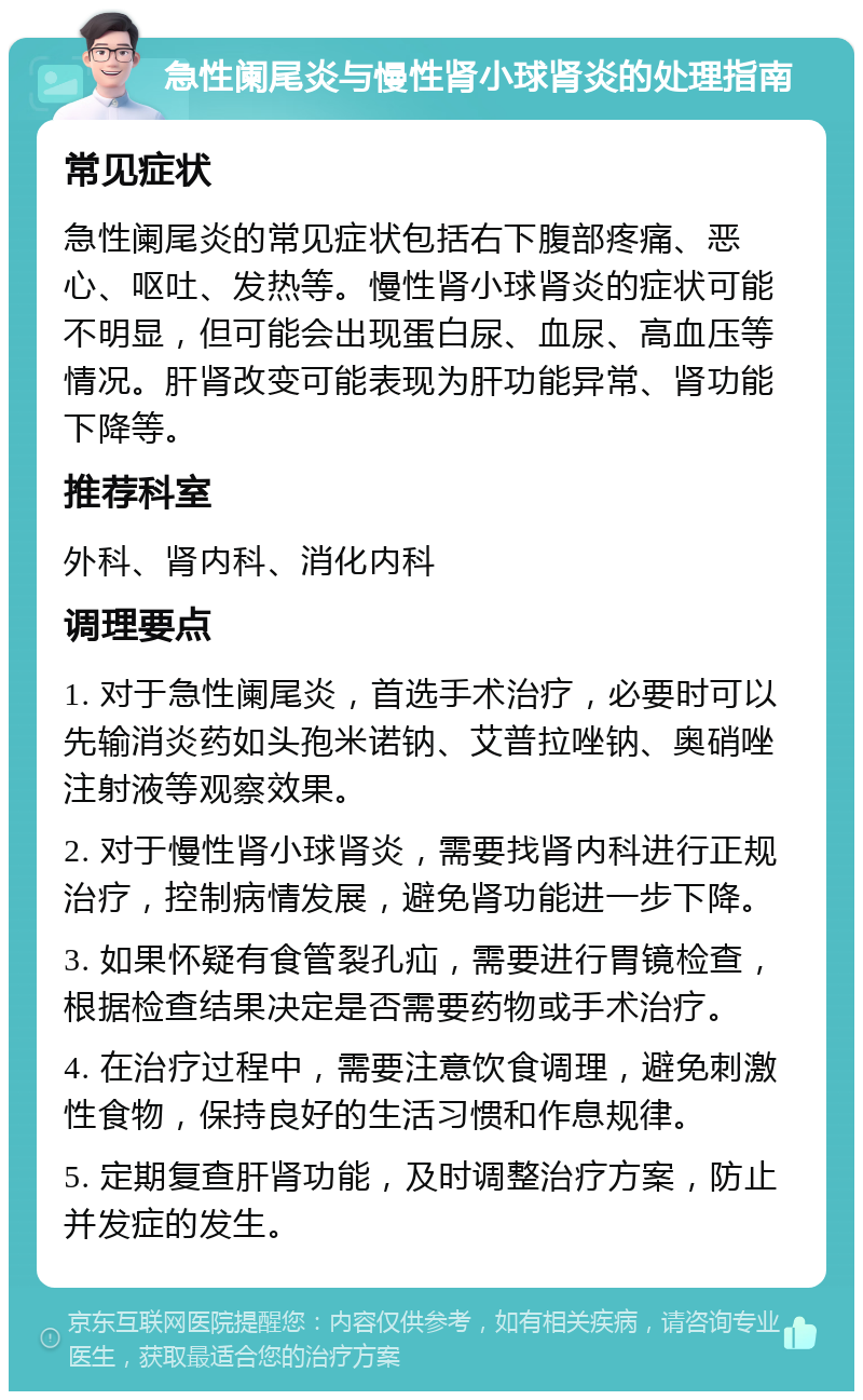 急性阑尾炎与慢性肾小球肾炎的处理指南 常见症状 急性阑尾炎的常见症状包括右下腹部疼痛、恶心、呕吐、发热等。慢性肾小球肾炎的症状可能不明显，但可能会出现蛋白尿、血尿、高血压等情况。肝肾改变可能表现为肝功能异常、肾功能下降等。 推荐科室 外科、肾内科、消化内科 调理要点 1. 对于急性阑尾炎，首选手术治疗，必要时可以先输消炎药如头孢米诺钠、艾普拉唑钠、奥硝唑注射液等观察效果。 2. 对于慢性肾小球肾炎，需要找肾内科进行正规治疗，控制病情发展，避免肾功能进一步下降。 3. 如果怀疑有食管裂孔疝，需要进行胃镜检查，根据检查结果决定是否需要药物或手术治疗。 4. 在治疗过程中，需要注意饮食调理，避免刺激性食物，保持良好的生活习惯和作息规律。 5. 定期复查肝肾功能，及时调整治疗方案，防止并发症的发生。