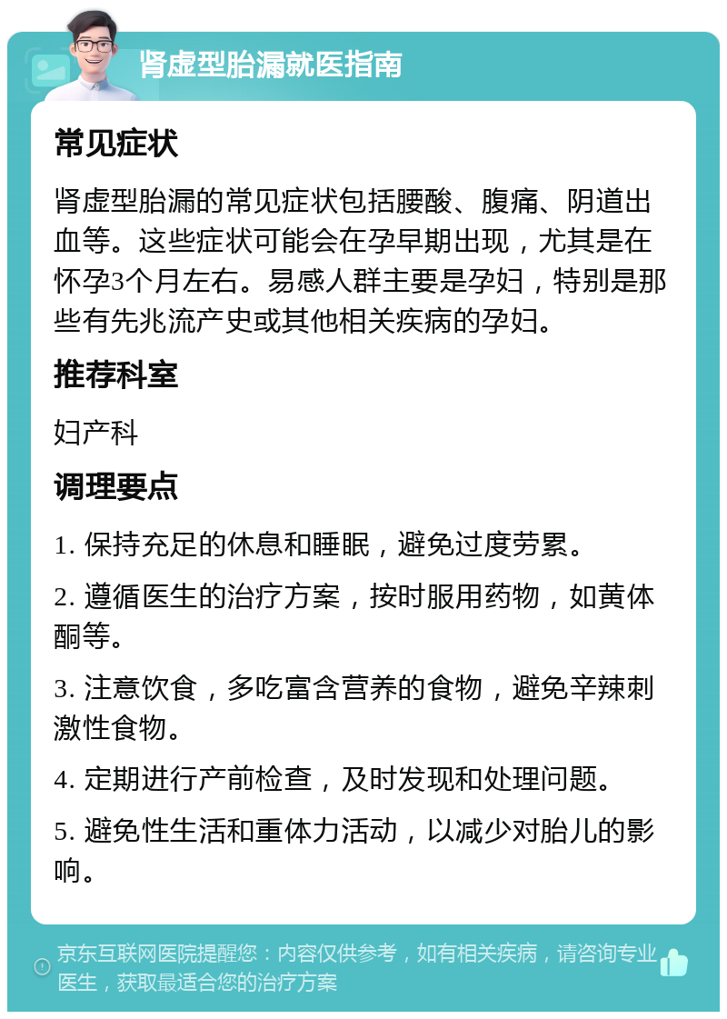 肾虚型胎漏就医指南 常见症状 肾虚型胎漏的常见症状包括腰酸、腹痛、阴道出血等。这些症状可能会在孕早期出现，尤其是在怀孕3个月左右。易感人群主要是孕妇，特别是那些有先兆流产史或其他相关疾病的孕妇。 推荐科室 妇产科 调理要点 1. 保持充足的休息和睡眠，避免过度劳累。 2. 遵循医生的治疗方案，按时服用药物，如黄体酮等。 3. 注意饮食，多吃富含营养的食物，避免辛辣刺激性食物。 4. 定期进行产前检查，及时发现和处理问题。 5. 避免性生活和重体力活动，以减少对胎儿的影响。