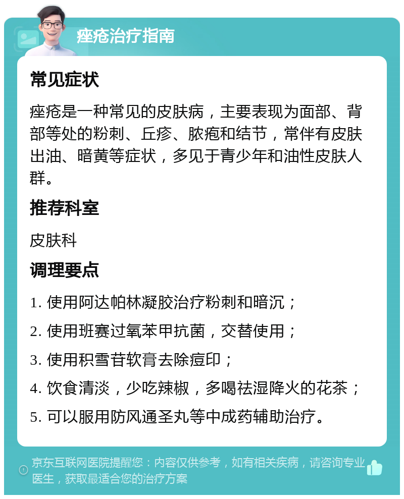 痤疮治疗指南 常见症状 痤疮是一种常见的皮肤病，主要表现为面部、背部等处的粉刺、丘疹、脓疱和结节，常伴有皮肤出油、暗黄等症状，多见于青少年和油性皮肤人群。 推荐科室 皮肤科 调理要点 1. 使用阿达帕林凝胶治疗粉刺和暗沉； 2. 使用班赛过氧苯甲抗菌，交替使用； 3. 使用积雪苷软膏去除痘印； 4. 饮食清淡，少吃辣椒，多喝祛湿降火的花茶； 5. 可以服用防风通圣丸等中成药辅助治疗。