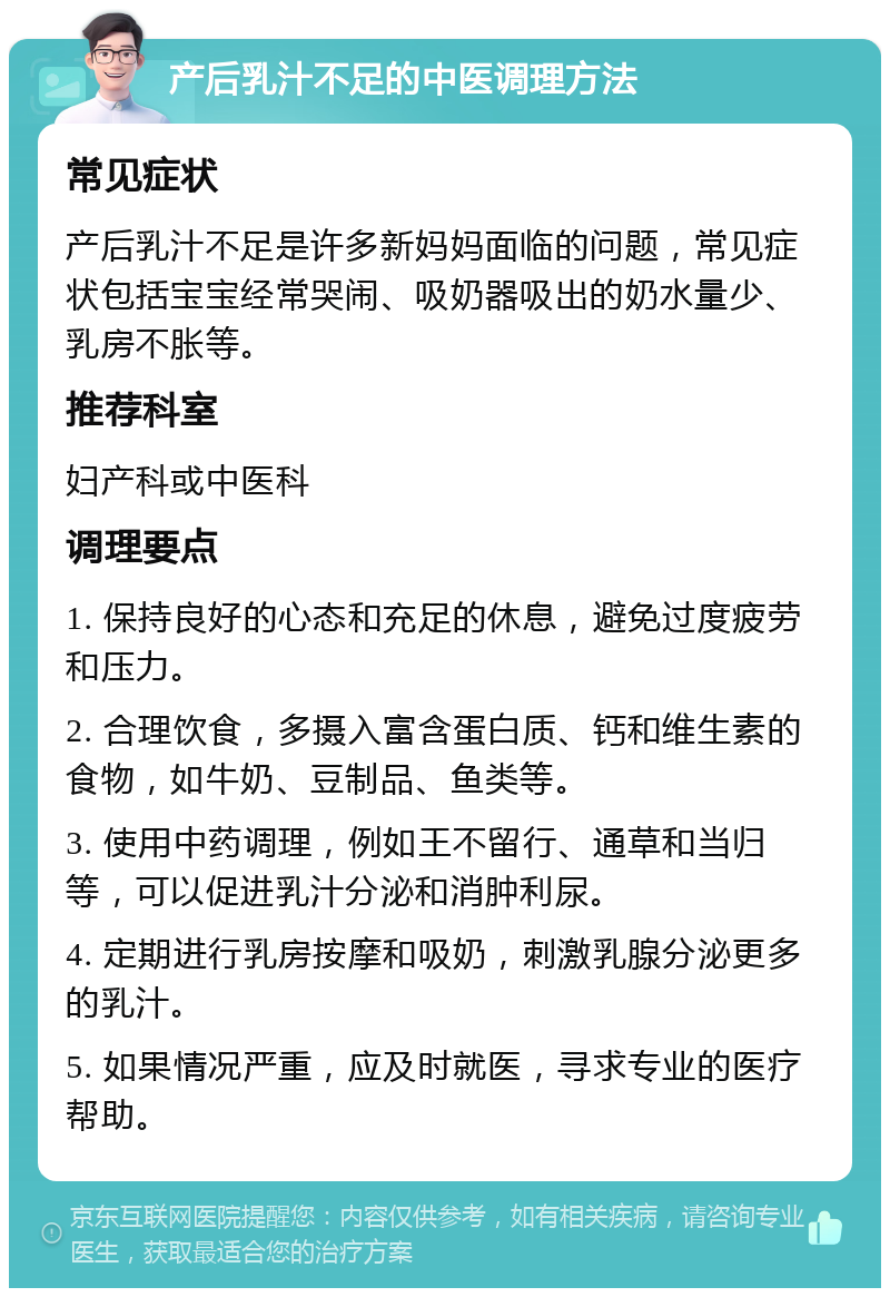 产后乳汁不足的中医调理方法 常见症状 产后乳汁不足是许多新妈妈面临的问题，常见症状包括宝宝经常哭闹、吸奶器吸出的奶水量少、乳房不胀等。 推荐科室 妇产科或中医科 调理要点 1. 保持良好的心态和充足的休息，避免过度疲劳和压力。 2. 合理饮食，多摄入富含蛋白质、钙和维生素的食物，如牛奶、豆制品、鱼类等。 3. 使用中药调理，例如王不留行、通草和当归等，可以促进乳汁分泌和消肿利尿。 4. 定期进行乳房按摩和吸奶，刺激乳腺分泌更多的乳汁。 5. 如果情况严重，应及时就医，寻求专业的医疗帮助。