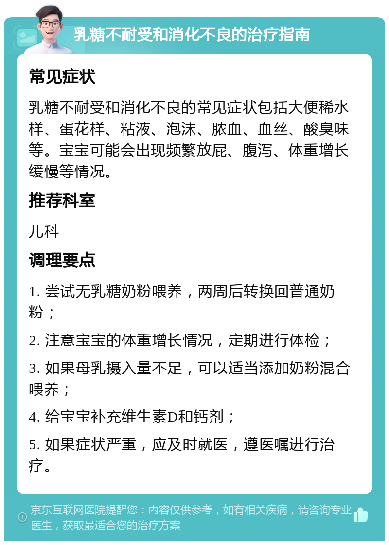 乳糖不耐受和消化不良的治疗指南 常见症状 乳糖不耐受和消化不良的常见症状包括大便稀水样、蛋花样、粘液、泡沫、脓血、血丝、酸臭味等。宝宝可能会出现频繁放屁、腹泻、体重增长缓慢等情况。 推荐科室 儿科 调理要点 1. 尝试无乳糖奶粉喂养，两周后转换回普通奶粉； 2. 注意宝宝的体重增长情况，定期进行体检； 3. 如果母乳摄入量不足，可以适当添加奶粉混合喂养； 4. 给宝宝补充维生素D和钙剂； 5. 如果症状严重，应及时就医，遵医嘱进行治疗。