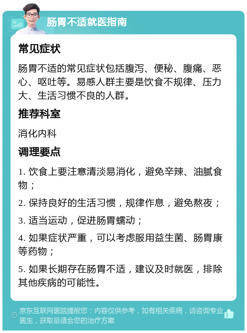 肠胃不适就医指南 常见症状 肠胃不适的常见症状包括腹泻、便秘、腹痛、恶心、呕吐等。易感人群主要是饮食不规律、压力大、生活习惯不良的人群。 推荐科室 消化内科 调理要点 1. 饮食上要注意清淡易消化，避免辛辣、油腻食物； 2. 保持良好的生活习惯，规律作息，避免熬夜； 3. 适当运动，促进肠胃蠕动； 4. 如果症状严重，可以考虑服用益生菌、肠胃康等药物； 5. 如果长期存在肠胃不适，建议及时就医，排除其他疾病的可能性。