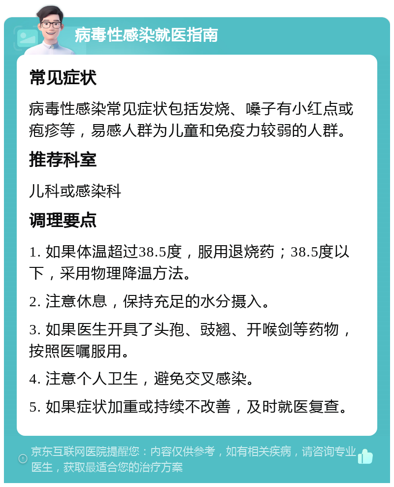 病毒性感染就医指南 常见症状 病毒性感染常见症状包括发烧、嗓子有小红点或疱疹等，易感人群为儿童和免疫力较弱的人群。 推荐科室 儿科或感染科 调理要点 1. 如果体温超过38.5度，服用退烧药；38.5度以下，采用物理降温方法。 2. 注意休息，保持充足的水分摄入。 3. 如果医生开具了头孢、豉翘、开喉剑等药物，按照医嘱服用。 4. 注意个人卫生，避免交叉感染。 5. 如果症状加重或持续不改善，及时就医复查。