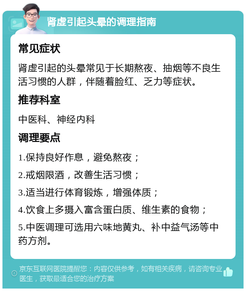 肾虚引起头晕的调理指南 常见症状 肾虚引起的头晕常见于长期熬夜、抽烟等不良生活习惯的人群，伴随着脸红、乏力等症状。 推荐科室 中医科、神经内科 调理要点 1.保持良好作息，避免熬夜； 2.戒烟限酒，改善生活习惯； 3.适当进行体育锻炼，增强体质； 4.饮食上多摄入富含蛋白质、维生素的食物； 5.中医调理可选用六味地黄丸、补中益气汤等中药方剂。