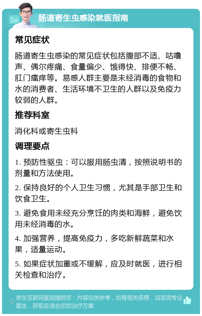 肠道寄生虫感染就医指南 常见症状 肠道寄生虫感染的常见症状包括腹部不适、咕噜声、偶尔疼痛、食量偏少、饿得快、排便不畅、肛门瘙痒等。易感人群主要是未经消毒的食物和水的消费者、生活环境不卫生的人群以及免疫力较弱的人群。 推荐科室 消化科或寄生虫科 调理要点 1. 预防性驱虫：可以服用肠虫清，按照说明书的剂量和方法使用。 2. 保持良好的个人卫生习惯，尤其是手部卫生和饮食卫生。 3. 避免食用未经充分烹饪的肉类和海鲜，避免饮用未经消毒的水。 4. 加强营养，提高免疫力，多吃新鲜蔬菜和水果，适量运动。 5. 如果症状加重或不缓解，应及时就医，进行相关检查和治疗。