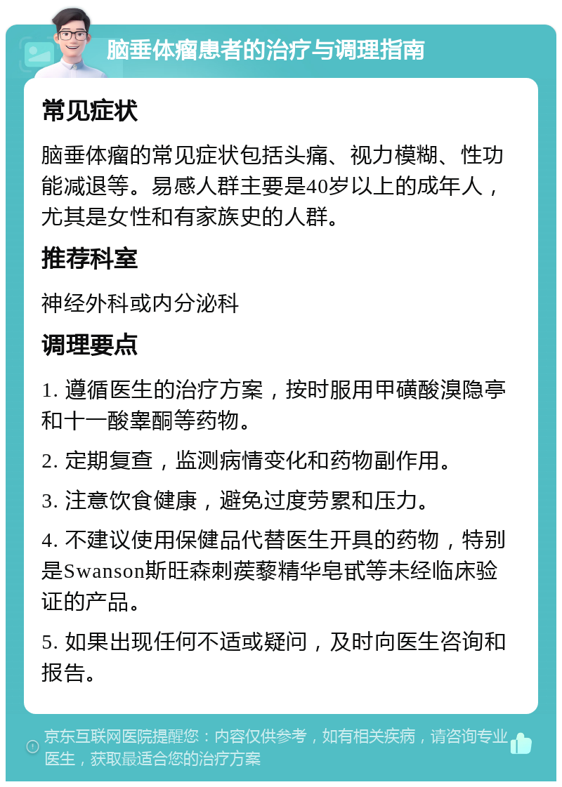 脑垂体瘤患者的治疗与调理指南 常见症状 脑垂体瘤的常见症状包括头痛、视力模糊、性功能减退等。易感人群主要是40岁以上的成年人，尤其是女性和有家族史的人群。 推荐科室 神经外科或内分泌科 调理要点 1. 遵循医生的治疗方案，按时服用甲磺酸溴隐亭和十一酸睾酮等药物。 2. 定期复查，监测病情变化和药物副作用。 3. 注意饮食健康，避免过度劳累和压力。 4. 不建议使用保健品代替医生开具的药物，特别是Swanson斯旺森刺蒺藜精华皂甙等未经临床验证的产品。 5. 如果出现任何不适或疑问，及时向医生咨询和报告。