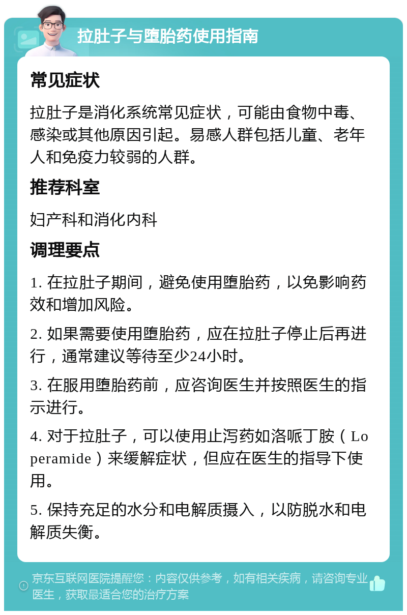 拉肚子与堕胎药使用指南 常见症状 拉肚子是消化系统常见症状，可能由食物中毒、感染或其他原因引起。易感人群包括儿童、老年人和免疫力较弱的人群。 推荐科室 妇产科和消化内科 调理要点 1. 在拉肚子期间，避免使用堕胎药，以免影响药效和增加风险。 2. 如果需要使用堕胎药，应在拉肚子停止后再进行，通常建议等待至少24小时。 3. 在服用堕胎药前，应咨询医生并按照医生的指示进行。 4. 对于拉肚子，可以使用止泻药如洛哌丁胺（Loperamide）来缓解症状，但应在医生的指导下使用。 5. 保持充足的水分和电解质摄入，以防脱水和电解质失衡。