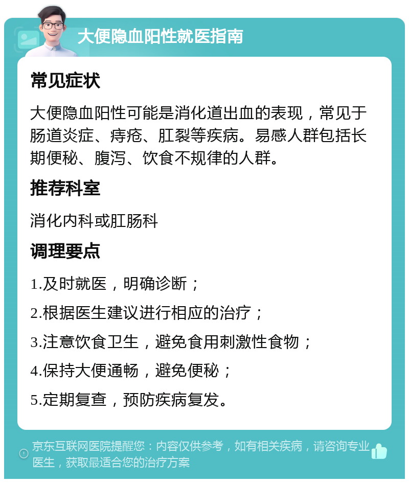 大便隐血阳性就医指南 常见症状 大便隐血阳性可能是消化道出血的表现，常见于肠道炎症、痔疮、肛裂等疾病。易感人群包括长期便秘、腹泻、饮食不规律的人群。 推荐科室 消化内科或肛肠科 调理要点 1.及时就医，明确诊断； 2.根据医生建议进行相应的治疗； 3.注意饮食卫生，避免食用刺激性食物； 4.保持大便通畅，避免便秘； 5.定期复查，预防疾病复发。