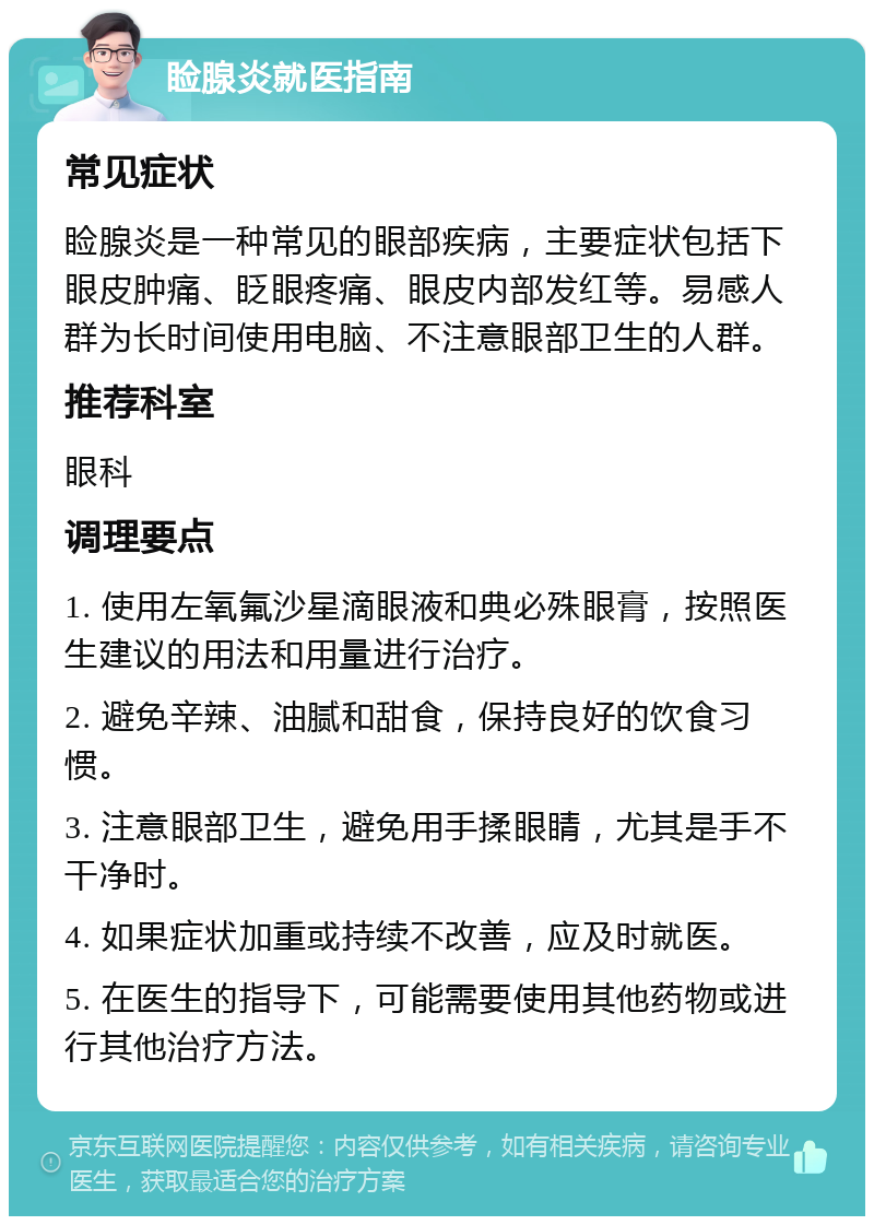 睑腺炎就医指南 常见症状 睑腺炎是一种常见的眼部疾病，主要症状包括下眼皮肿痛、眨眼疼痛、眼皮内部发红等。易感人群为长时间使用电脑、不注意眼部卫生的人群。 推荐科室 眼科 调理要点 1. 使用左氧氟沙星滴眼液和典必殊眼膏，按照医生建议的用法和用量进行治疗。 2. 避免辛辣、油腻和甜食，保持良好的饮食习惯。 3. 注意眼部卫生，避免用手揉眼睛，尤其是手不干净时。 4. 如果症状加重或持续不改善，应及时就医。 5. 在医生的指导下，可能需要使用其他药物或进行其他治疗方法。