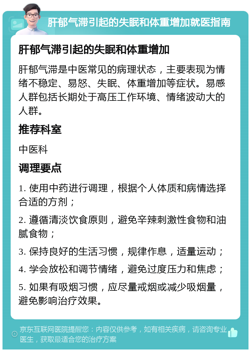 肝郁气滞引起的失眠和体重增加就医指南 肝郁气滞引起的失眠和体重增加 肝郁气滞是中医常见的病理状态，主要表现为情绪不稳定、易怒、失眠、体重增加等症状。易感人群包括长期处于高压工作环境、情绪波动大的人群。 推荐科室 中医科 调理要点 1. 使用中药进行调理，根据个人体质和病情选择合适的方剂； 2. 遵循清淡饮食原则，避免辛辣刺激性食物和油腻食物； 3. 保持良好的生活习惯，规律作息，适量运动； 4. 学会放松和调节情绪，避免过度压力和焦虑； 5. 如果有吸烟习惯，应尽量戒烟或减少吸烟量，避免影响治疗效果。