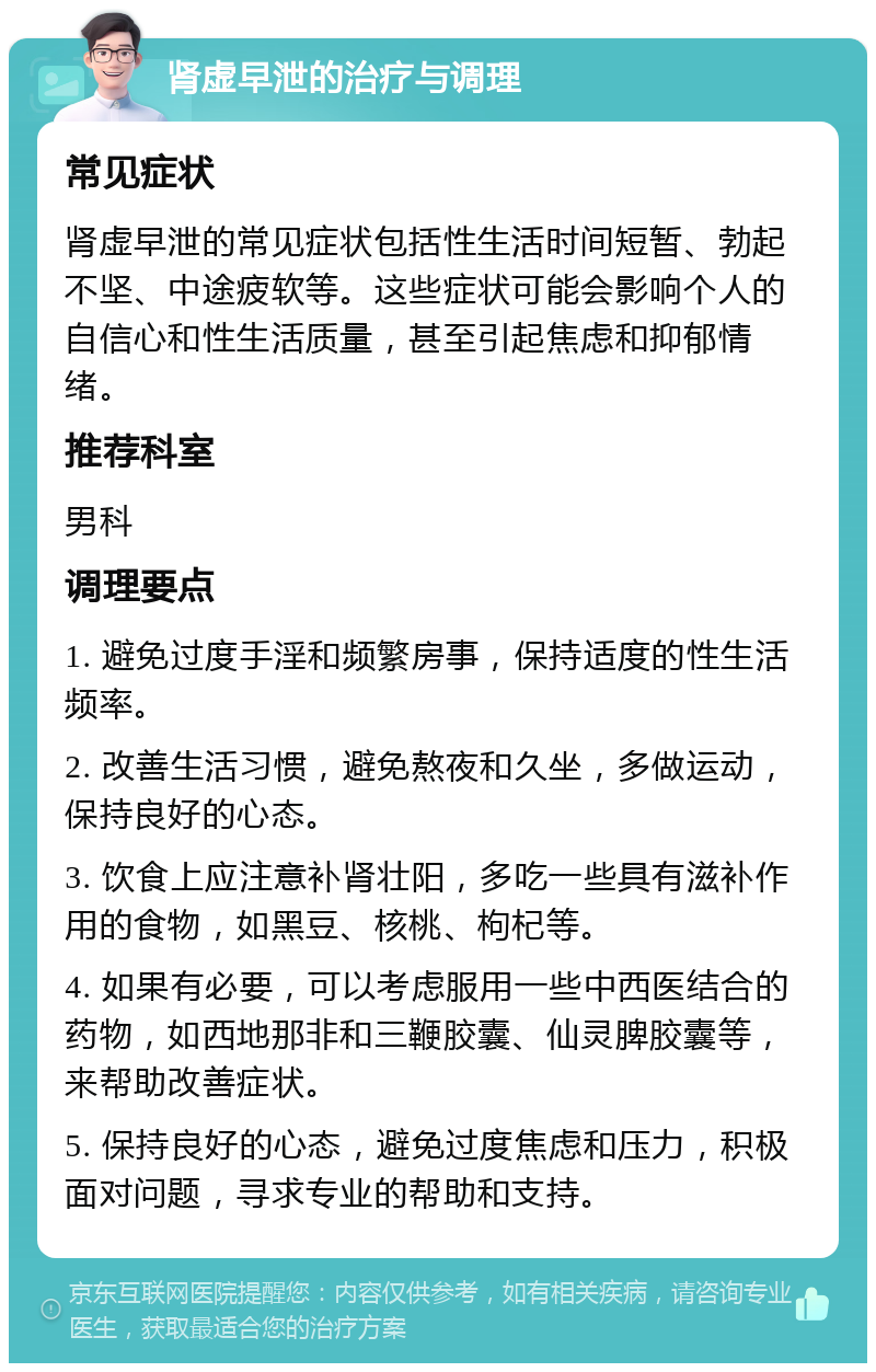 肾虚早泄的治疗与调理 常见症状 肾虚早泄的常见症状包括性生活时间短暂、勃起不坚、中途疲软等。这些症状可能会影响个人的自信心和性生活质量，甚至引起焦虑和抑郁情绪。 推荐科室 男科 调理要点 1. 避免过度手淫和频繁房事，保持适度的性生活频率。 2. 改善生活习惯，避免熬夜和久坐，多做运动，保持良好的心态。 3. 饮食上应注意补肾壮阳，多吃一些具有滋补作用的食物，如黑豆、核桃、枸杞等。 4. 如果有必要，可以考虑服用一些中西医结合的药物，如西地那非和三鞭胶囊、仙灵脾胶囊等，来帮助改善症状。 5. 保持良好的心态，避免过度焦虑和压力，积极面对问题，寻求专业的帮助和支持。