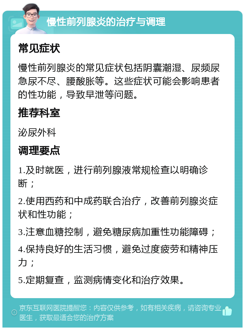 慢性前列腺炎的治疗与调理 常见症状 慢性前列腺炎的常见症状包括阴囊潮湿、尿频尿急尿不尽、腰酸胀等。这些症状可能会影响患者的性功能，导致早泄等问题。 推荐科室 泌尿外科 调理要点 1.及时就医，进行前列腺液常规检查以明确诊断； 2.使用西药和中成药联合治疗，改善前列腺炎症状和性功能； 3.注意血糖控制，避免糖尿病加重性功能障碍； 4.保持良好的生活习惯，避免过度疲劳和精神压力； 5.定期复查，监测病情变化和治疗效果。