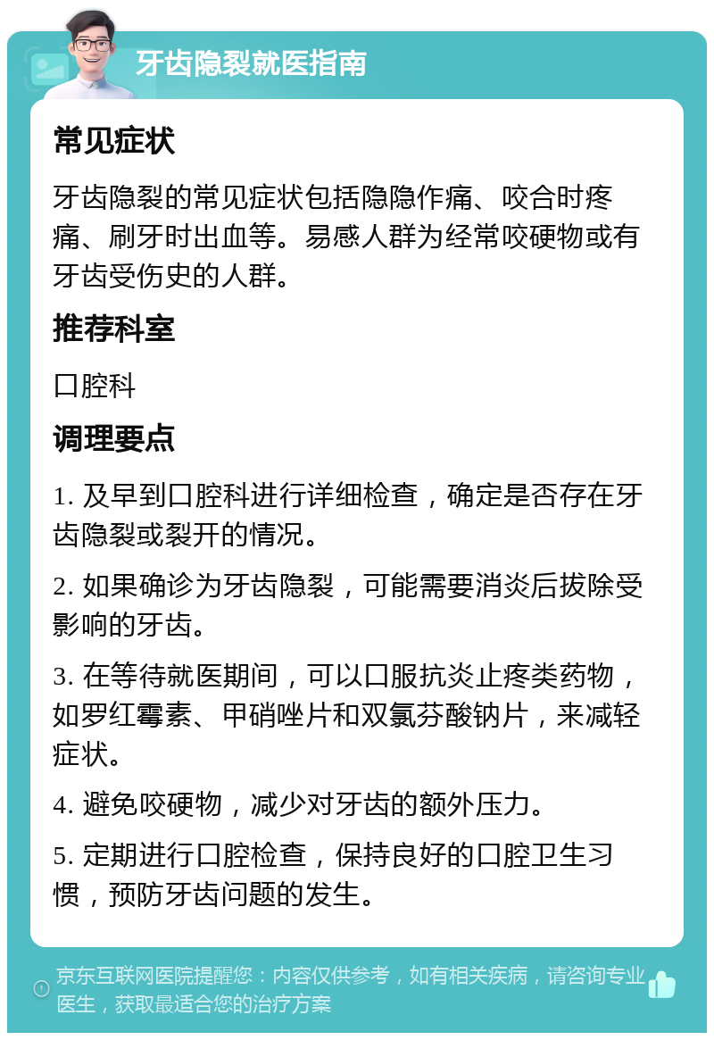 牙齿隐裂就医指南 常见症状 牙齿隐裂的常见症状包括隐隐作痛、咬合时疼痛、刷牙时出血等。易感人群为经常咬硬物或有牙齿受伤史的人群。 推荐科室 口腔科 调理要点 1. 及早到口腔科进行详细检查，确定是否存在牙齿隐裂或裂开的情况。 2. 如果确诊为牙齿隐裂，可能需要消炎后拔除受影响的牙齿。 3. 在等待就医期间，可以口服抗炎止疼类药物，如罗红霉素、甲硝唑片和双氯芬酸钠片，来减轻症状。 4. 避免咬硬物，减少对牙齿的额外压力。 5. 定期进行口腔检查，保持良好的口腔卫生习惯，预防牙齿问题的发生。