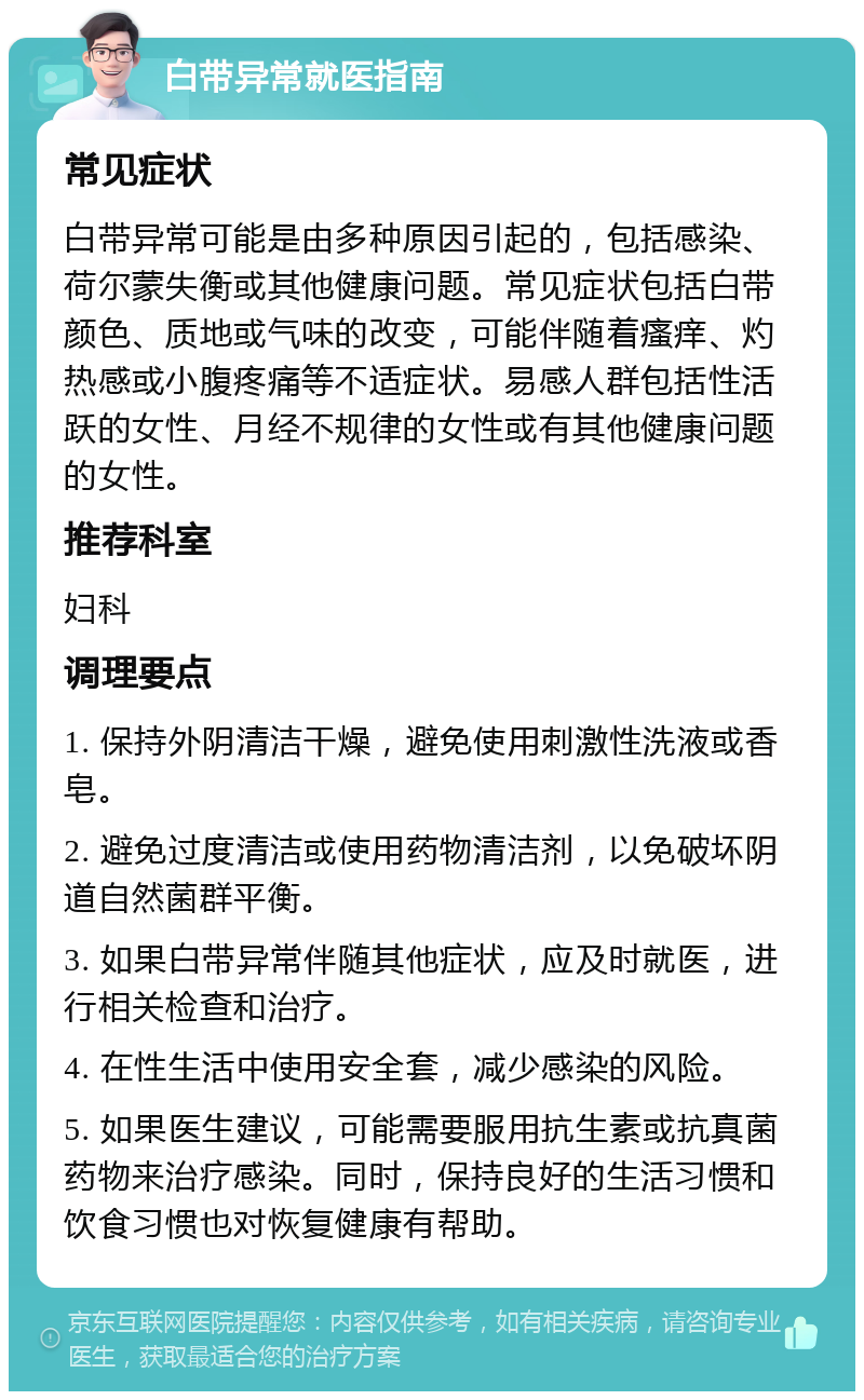 白带异常就医指南 常见症状 白带异常可能是由多种原因引起的，包括感染、荷尔蒙失衡或其他健康问题。常见症状包括白带颜色、质地或气味的改变，可能伴随着瘙痒、灼热感或小腹疼痛等不适症状。易感人群包括性活跃的女性、月经不规律的女性或有其他健康问题的女性。 推荐科室 妇科 调理要点 1. 保持外阴清洁干燥，避免使用刺激性洗液或香皂。 2. 避免过度清洁或使用药物清洁剂，以免破坏阴道自然菌群平衡。 3. 如果白带异常伴随其他症状，应及时就医，进行相关检查和治疗。 4. 在性生活中使用安全套，减少感染的风险。 5. 如果医生建议，可能需要服用抗生素或抗真菌药物来治疗感染。同时，保持良好的生活习惯和饮食习惯也对恢复健康有帮助。