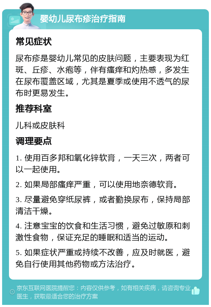 婴幼儿尿布疹治疗指南 常见症状 尿布疹是婴幼儿常见的皮肤问题，主要表现为红斑、丘疹、水疱等，伴有瘙痒和灼热感，多发生在尿布覆盖区域，尤其是夏季或使用不透气的尿布时更易发生。 推荐科室 儿科或皮肤科 调理要点 1. 使用百多邦和氧化锌软膏，一天三次，两者可以一起使用。 2. 如果局部瘙痒严重，可以使用地奈德软膏。 3. 尽量避免穿纸尿裤，或者勤换尿布，保持局部清洁干燥。 4. 注意宝宝的饮食和生活习惯，避免过敏原和刺激性食物，保证充足的睡眠和适当的运动。 5. 如果症状严重或持续不改善，应及时就医，避免自行使用其他药物或方法治疗。