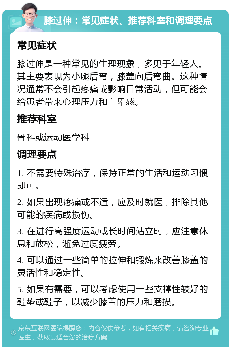 膝过伸：常见症状、推荐科室和调理要点 常见症状 膝过伸是一种常见的生理现象，多见于年轻人。其主要表现为小腿后弯，膝盖向后弯曲。这种情况通常不会引起疼痛或影响日常活动，但可能会给患者带来心理压力和自卑感。 推荐科室 骨科或运动医学科 调理要点 1. 不需要特殊治疗，保持正常的生活和运动习惯即可。 2. 如果出现疼痛或不适，应及时就医，排除其他可能的疾病或损伤。 3. 在进行高强度运动或长时间站立时，应注意休息和放松，避免过度疲劳。 4. 可以通过一些简单的拉伸和锻炼来改善膝盖的灵活性和稳定性。 5. 如果有需要，可以考虑使用一些支撑性较好的鞋垫或鞋子，以减少膝盖的压力和磨损。