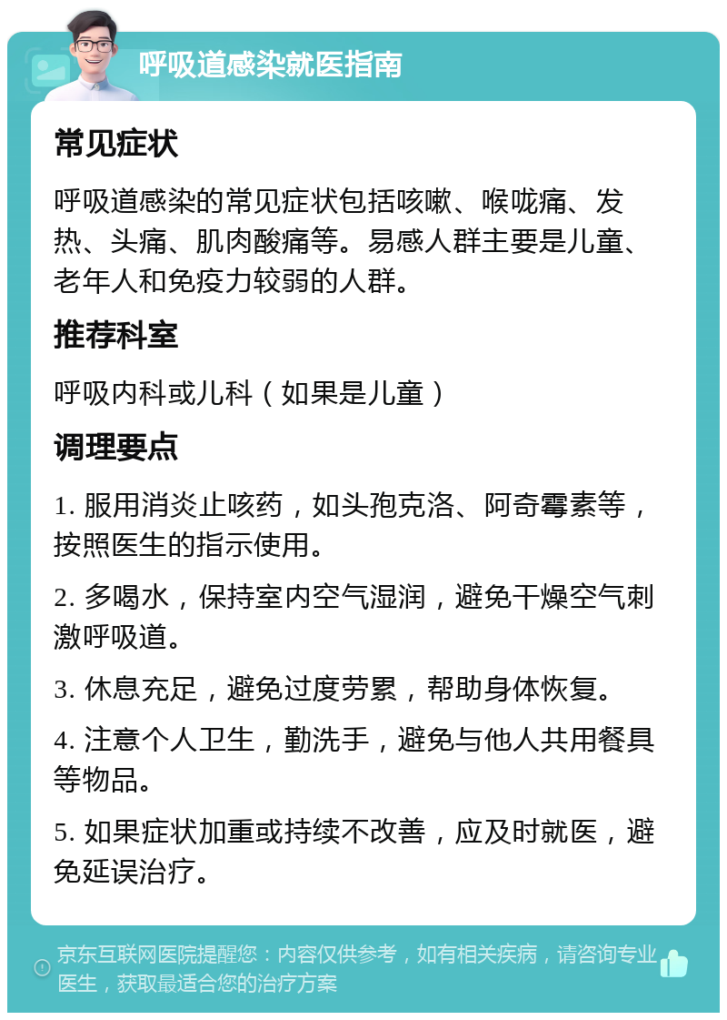 呼吸道感染就医指南 常见症状 呼吸道感染的常见症状包括咳嗽、喉咙痛、发热、头痛、肌肉酸痛等。易感人群主要是儿童、老年人和免疫力较弱的人群。 推荐科室 呼吸内科或儿科（如果是儿童） 调理要点 1. 服用消炎止咳药，如头孢克洛、阿奇霉素等，按照医生的指示使用。 2. 多喝水，保持室内空气湿润，避免干燥空气刺激呼吸道。 3. 休息充足，避免过度劳累，帮助身体恢复。 4. 注意个人卫生，勤洗手，避免与他人共用餐具等物品。 5. 如果症状加重或持续不改善，应及时就医，避免延误治疗。