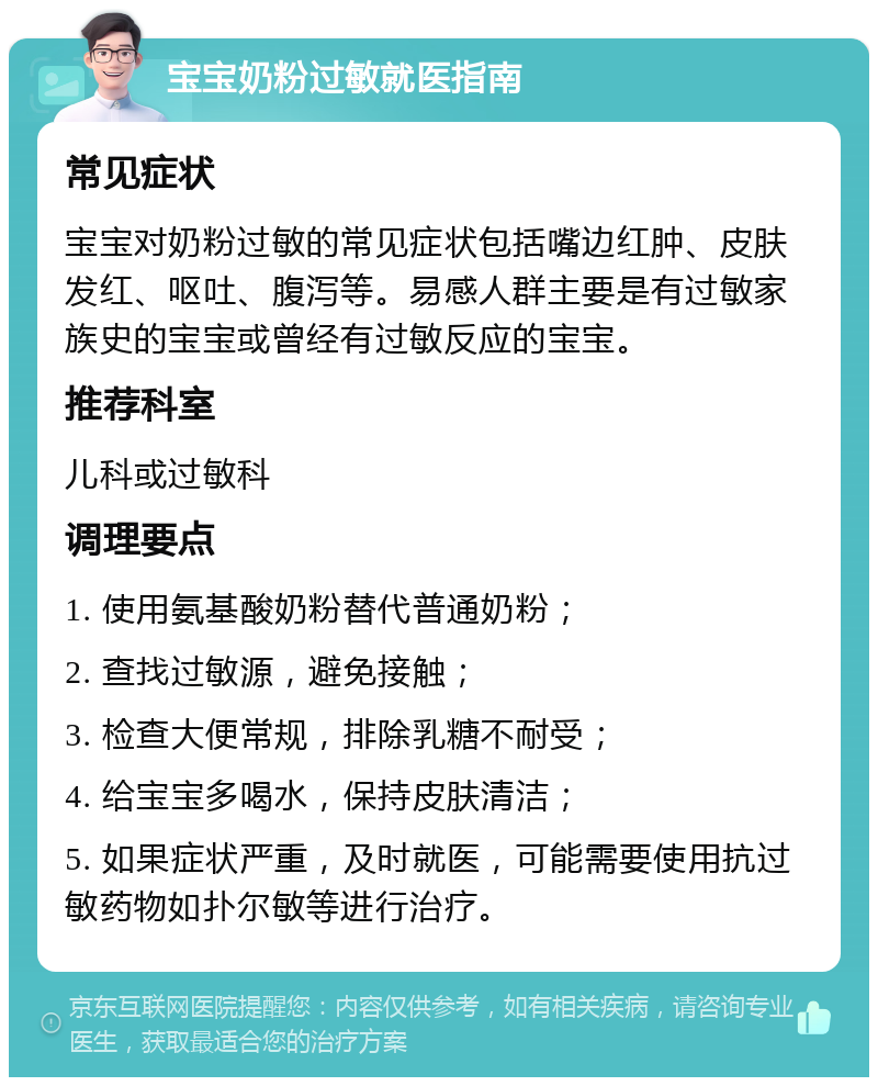 宝宝奶粉过敏就医指南 常见症状 宝宝对奶粉过敏的常见症状包括嘴边红肿、皮肤发红、呕吐、腹泻等。易感人群主要是有过敏家族史的宝宝或曾经有过敏反应的宝宝。 推荐科室 儿科或过敏科 调理要点 1. 使用氨基酸奶粉替代普通奶粉； 2. 查找过敏源，避免接触； 3. 检查大便常规，排除乳糖不耐受； 4. 给宝宝多喝水，保持皮肤清洁； 5. 如果症状严重，及时就医，可能需要使用抗过敏药物如扑尔敏等进行治疗。