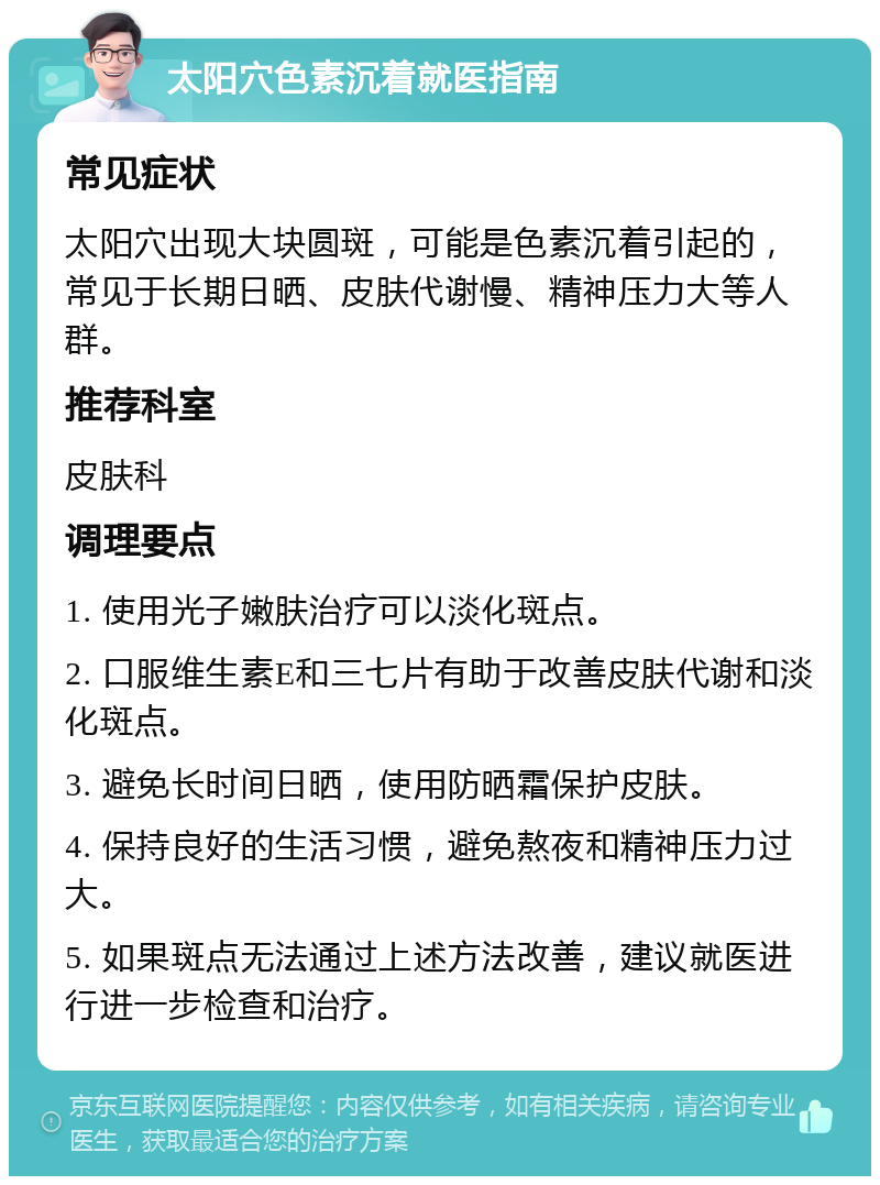 太阳穴色素沉着就医指南 常见症状 太阳穴出现大块圆斑，可能是色素沉着引起的，常见于长期日晒、皮肤代谢慢、精神压力大等人群。 推荐科室 皮肤科 调理要点 1. 使用光子嫩肤治疗可以淡化斑点。 2. 口服维生素E和三七片有助于改善皮肤代谢和淡化斑点。 3. 避免长时间日晒，使用防晒霜保护皮肤。 4. 保持良好的生活习惯，避免熬夜和精神压力过大。 5. 如果斑点无法通过上述方法改善，建议就医进行进一步检查和治疗。