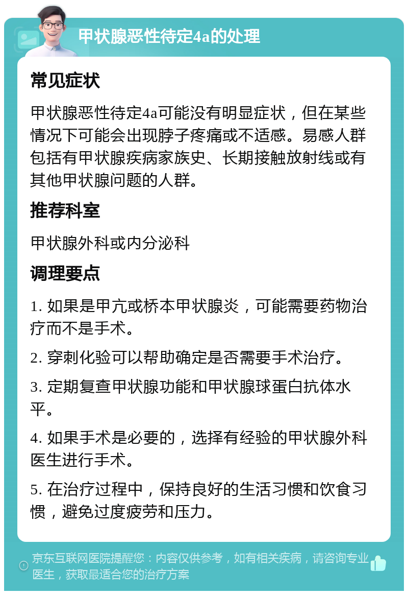 甲状腺恶性待定4a的处理 常见症状 甲状腺恶性待定4a可能没有明显症状，但在某些情况下可能会出现脖子疼痛或不适感。易感人群包括有甲状腺疾病家族史、长期接触放射线或有其他甲状腺问题的人群。 推荐科室 甲状腺外科或内分泌科 调理要点 1. 如果是甲亢或桥本甲状腺炎，可能需要药物治疗而不是手术。 2. 穿刺化验可以帮助确定是否需要手术治疗。 3. 定期复查甲状腺功能和甲状腺球蛋白抗体水平。 4. 如果手术是必要的，选择有经验的甲状腺外科医生进行手术。 5. 在治疗过程中，保持良好的生活习惯和饮食习惯，避免过度疲劳和压力。